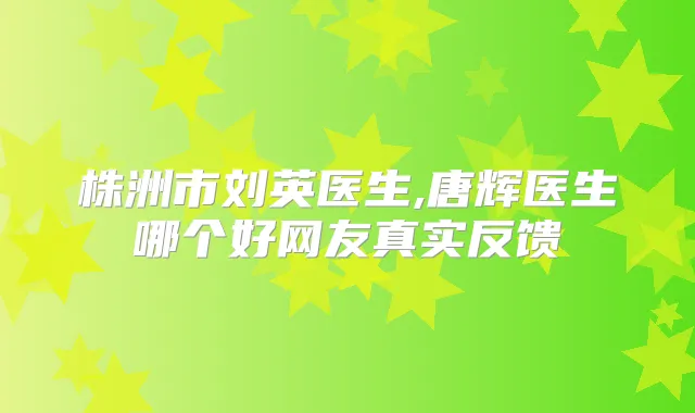 株洲市刘英医生,唐辉医生哪个好网友真实反馈