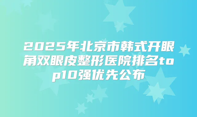 2025年北京市韩式开眼角双眼皮整形医院排名top10强优先公布