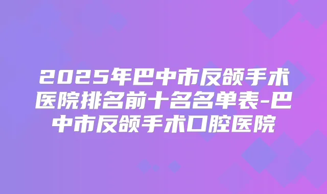2025年巴中市反颌手术医院排名前十名名单表-巴中市反颌手术口腔医院