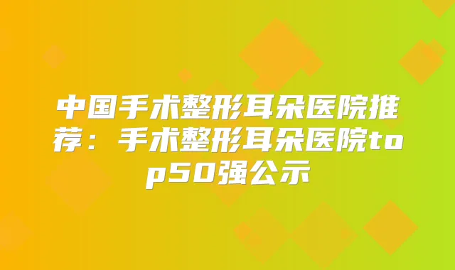 中国手术整形耳朵医院推荐:手术整形耳朵医院top50强公示