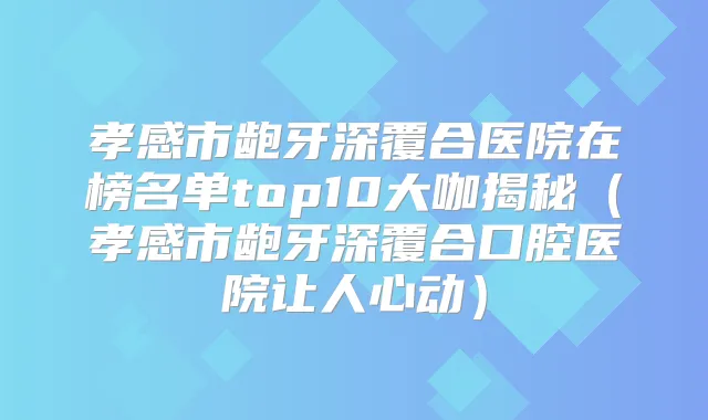 孝感市龅牙深覆合医院在榜名单top10大咖揭秘(孝感市龅牙深覆合口腔医院让人心动)