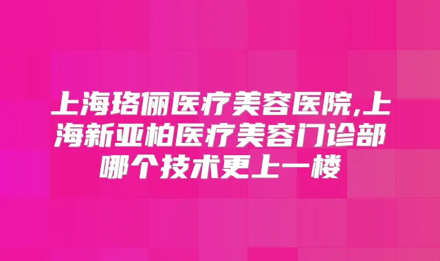 上海珞俪医疗美容医院,上海新亚柏医疗美容门诊部哪个技术更上一楼
