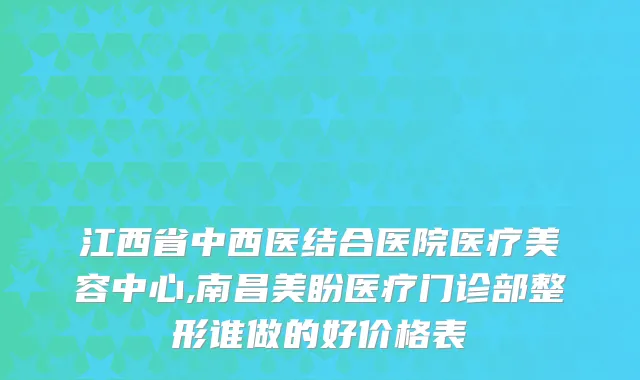 江西省中西医结合医院医疗美容中心,南昌美盼医疗门诊部整形谁做的好价格表