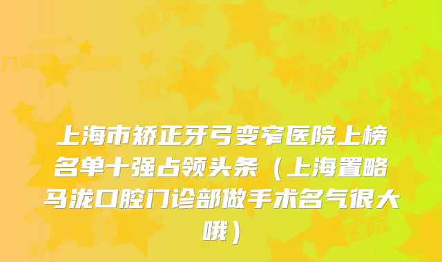 上海市矫正牙弓变窄医院上榜名单十强占领头条(上海置略马泷口腔门诊部做手术名气很大哦)