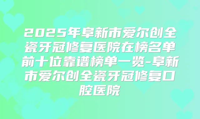 2025年阜新市爱尔创全瓷牙冠修复医院在榜名单前十位靠谱榜单一览-阜新市爱尔创全瓷牙冠修复口腔医院