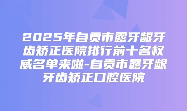 2025年自贡市露牙龈牙齿矫正医院排行前十名名单来啦-自贡市露牙龈牙齿矫正口腔医院