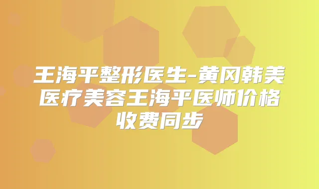 王海平整形医生-黄冈韩美医疗美容王海平医师价格收费同步