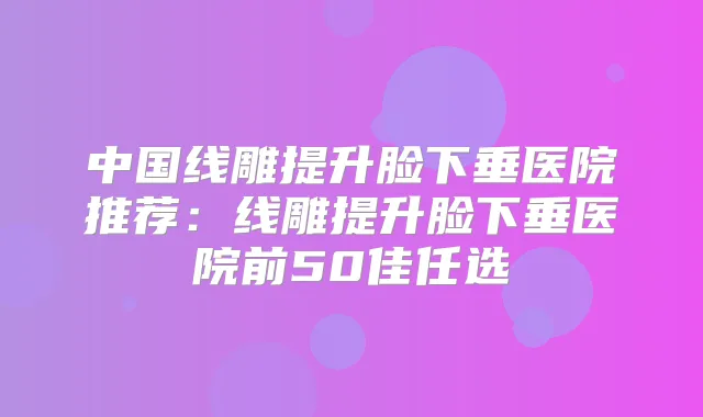 中国线雕提升脸下垂医院推荐:线雕提升脸下垂医院前50佳任选