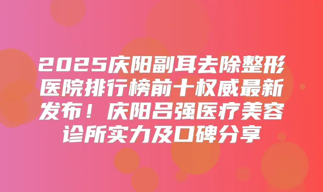 2025庆阳副耳去除整形医院排行榜前十新发布!庆阳吕强医疗美容诊所实力及口碑分享