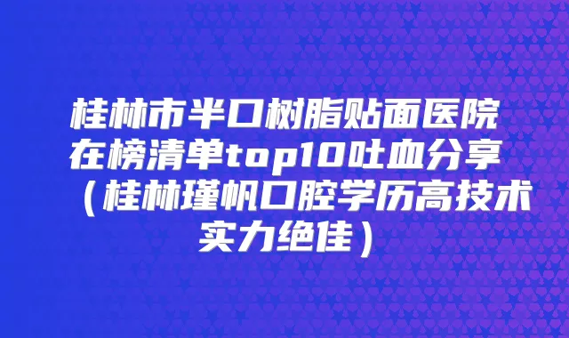 桂林市半口树脂贴面医院在榜清单top10吐血分享(桂林瑾帆口腔学历高技术实力)
