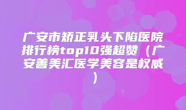 广安市矫正乳头下陷医院排行榜top10强超赞（广安善美汇医学美容是）