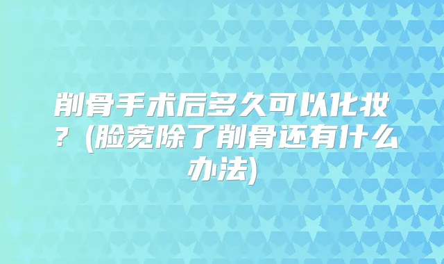 削骨手术后多久可以化妆？(脸宽除了削骨还有什么办法)