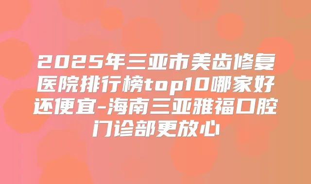 2025年三亚市美齿修复医院排行榜top10哪家好还便宜-海南三亚雅福口腔门诊部更放心