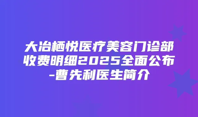 大冶栖悦医疗美容门诊部收费明细2025全面公布-曹先利医生简介