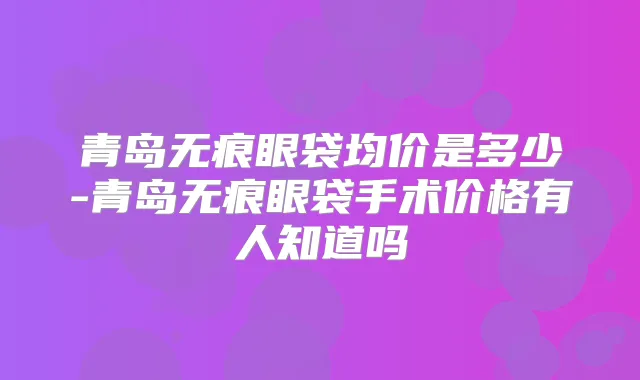 青岛无痕眼袋均价是多少-青岛无痕眼袋手术价格有人知道吗