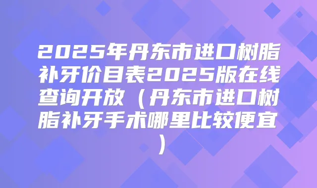 2025年丹东市进口树脂补牙价目表2025版在线查询开放(丹东市进口树脂补牙手术哪里比较便宜)