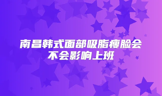 南昌韩式面部吸脂瘦脸会不会影响上班