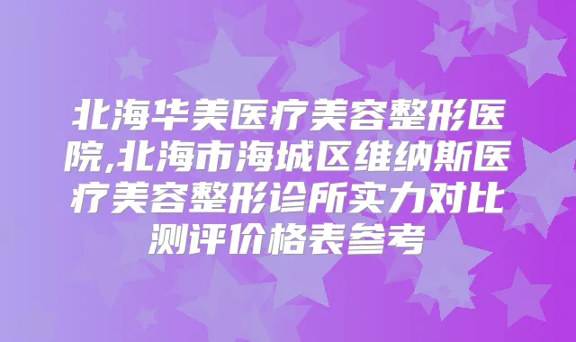 北海华美医疗美容整形医院,北海市海城区维纳斯医疗美容整形诊所实力对比测评价格表参考