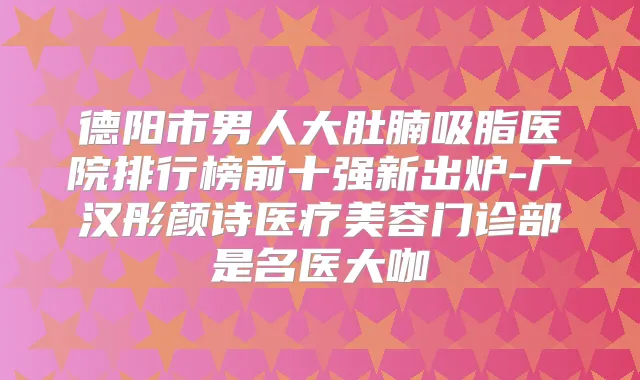 德阳市男人大肚腩吸脂医院排行榜前十强新出炉-广汉彤颜诗医疗美容门诊部是名医大咖