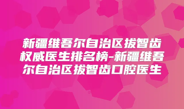 新疆维吾尔自治区拔智齿医生排名榜-新疆维吾尔自治区拔智齿口腔医生