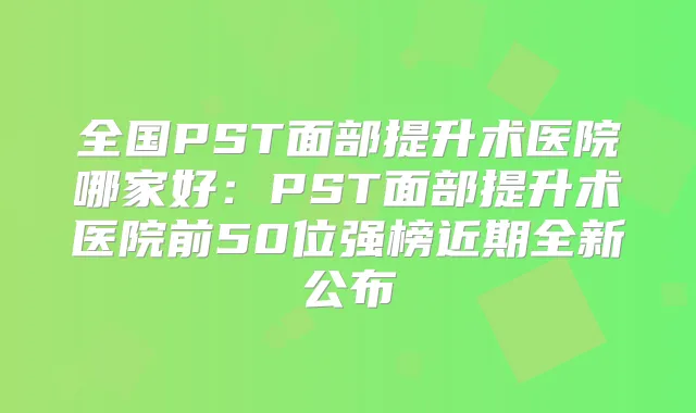 全国PST面部提升术医院哪家好：PST面部提升术医院前50位强榜近期全新公布