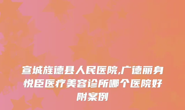 宣城旌德县人民医院,广德丽身悦臣医疗美容诊所哪个医院好附案例