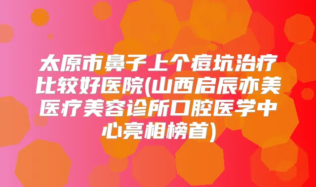 太原市鼻子上个痘坑比较好医院(山西启辰亦美医疗美容诊所口腔医学中心亮相榜首)