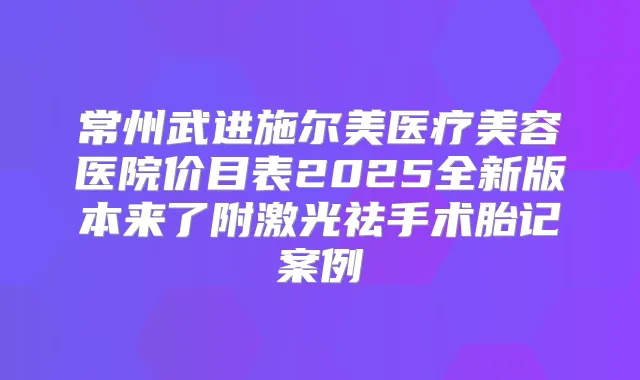常州武进施尔美医疗美容医院价目表2025全新版本来了附激光祛手术胎记案例