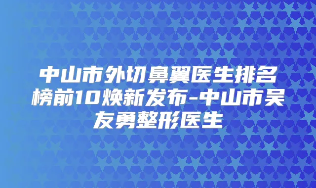 中山市外切鼻翼医生排名榜前10焕新发布-中山市吴友勇整形医生