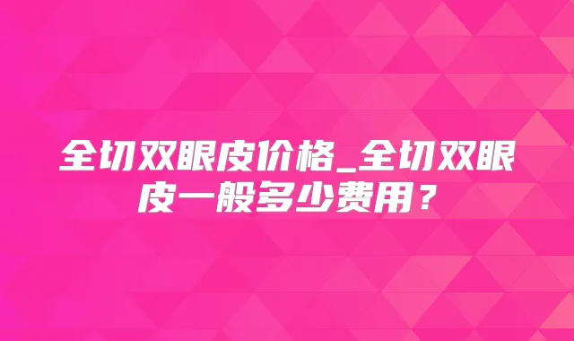 全切双眼皮价格_全切双眼皮一般多少费用？
