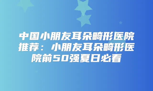 中国小朋友耳朵畸形医院推荐：小朋友耳朵畸形医院前50强夏日必看