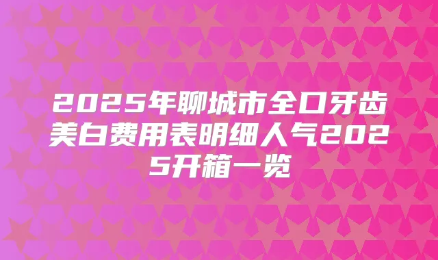 2025年聊城市全口牙齿美白费用表明细人气2025开箱一览