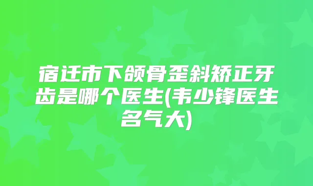 宿迁市下颌骨歪斜矫正牙齿是哪个医生(韦少锋医生名气大)