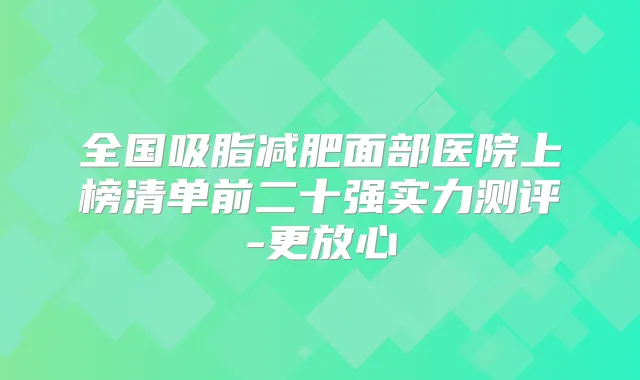 全国吸脂减肥面部医院上榜清单前二十强实力测评-更放心