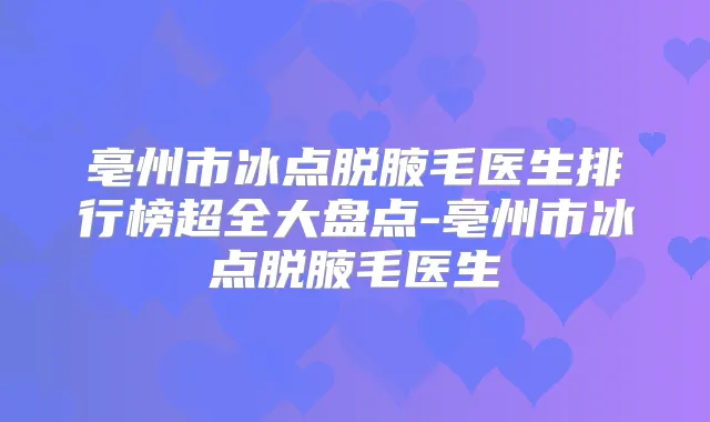亳州市冰点脱腋毛医生排行榜超全大盘点-亳州市冰点脱腋毛医生