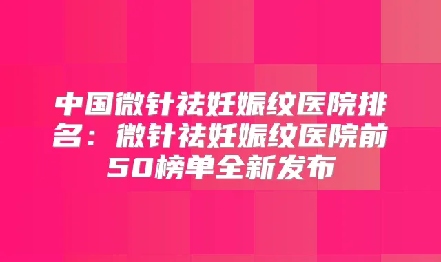中国微针祛妊娠纹医院排名:微针祛妊娠纹医院前50榜单全新发布