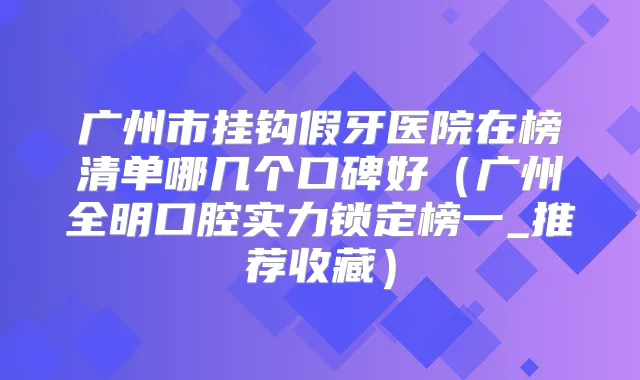 广州市挂钩假牙医院在榜清单哪几个口碑好(广州全明口腔实力锁定榜一_推荐收藏)
