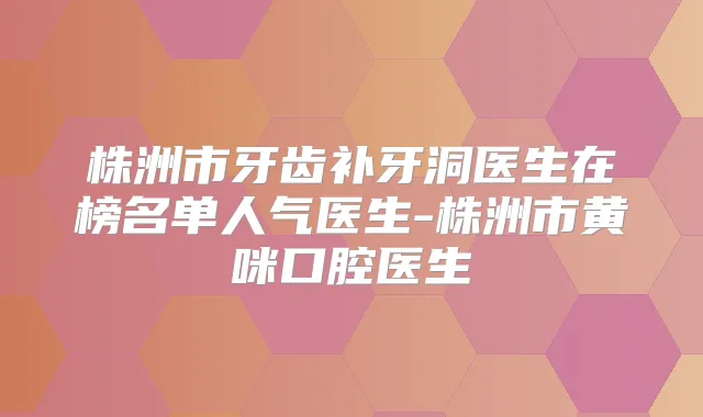 株洲市牙齿补牙洞医生在榜名单人气医生-株洲市黄咪口腔医生