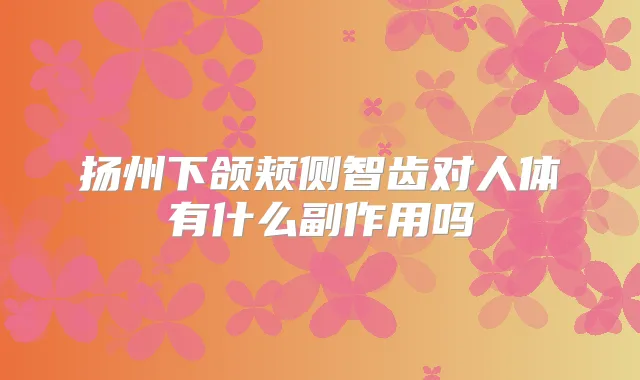 扬州下颌颊侧智齿对人体有什么副作用吗