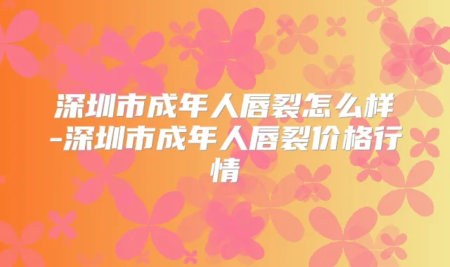 深圳市成年人唇裂怎么样-深圳市成年人唇裂价格行情