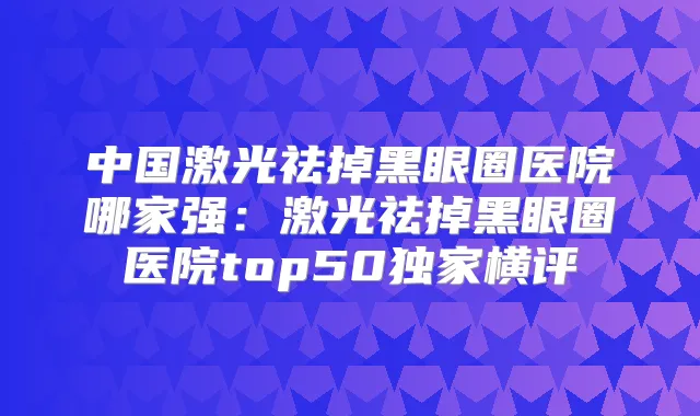 中国激光祛掉黑眼圈医院哪家强：激光祛掉黑眼圈医院top50横评