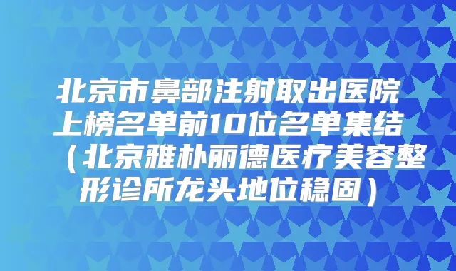 北京市鼻部注射取出医院上榜名单前10位名单集结(北京雅朴丽德医疗美容整形诊所龙头地位稳固)