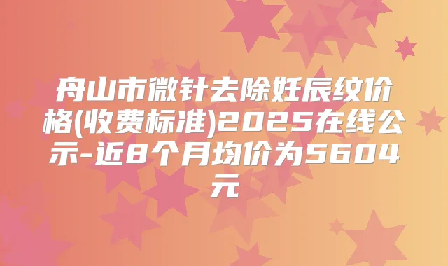 舟山市微针去除妊辰纹价格(收费标准)2025在线公示-近8个月均价为5604元