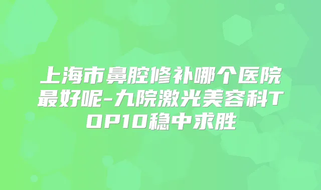 上海市鼻腔修补哪个医院好呢-九院激光美容科TOP10稳中求胜