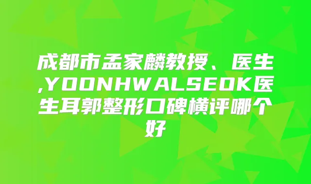 成都市孟家麟教授、医生,YOONHWALSEOK医生耳郭整形口碑横评哪个好