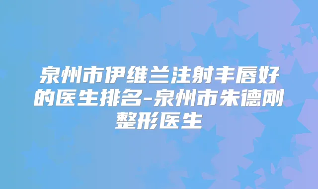泉州市伊维兰注射丰唇好的医生排名-泉州市刚整形医生