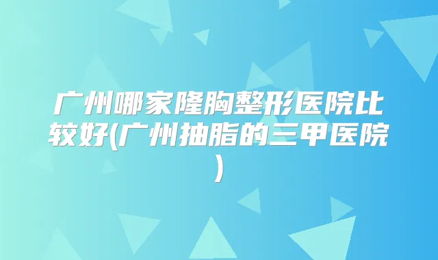 广州哪家隆胸整形医院比较好(广州抽脂的三甲医院)