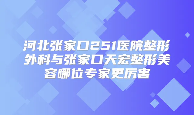 河北张家口251医院整形外科与张家口天宏整形美容哪位专家更厉害