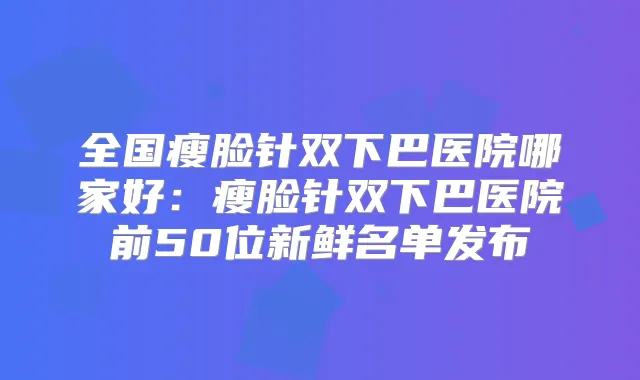 全国瘦脸针双下巴医院哪家好：瘦脸针双下巴医院前50位新鲜名单发布
