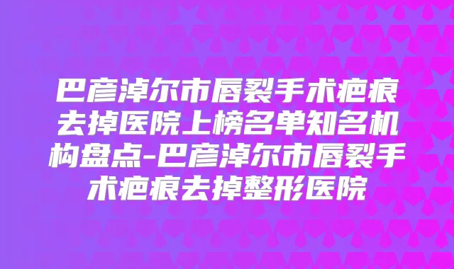 巴彦淖尔市唇裂手术疤痕去掉医院上榜名单知名机构盘点-巴彦淖尔市唇裂手术疤痕去掉整形医院